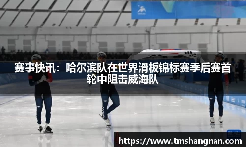 赛事快讯：哈尔滨队在世界滑板锦标赛季后赛首轮中阻击威海队